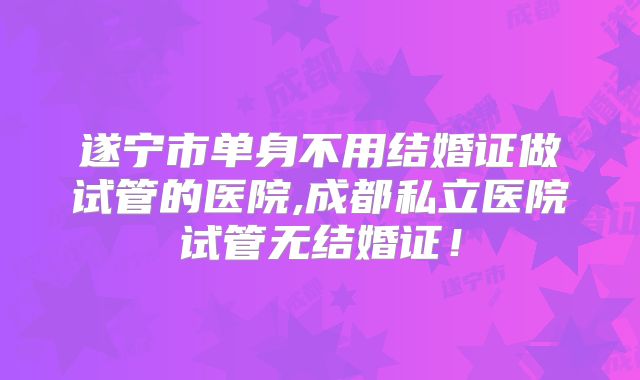 遂宁市单身不用结婚证做试管的医院,成都私立医院试管无结婚证!