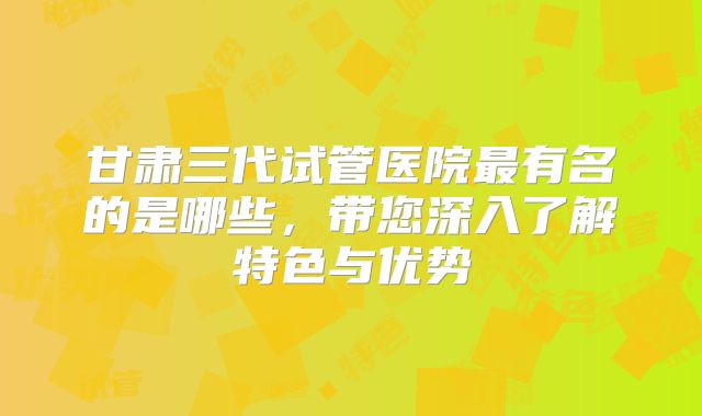 甘肃三代试管医院最有名的是哪些，带您深入了解特色与优势