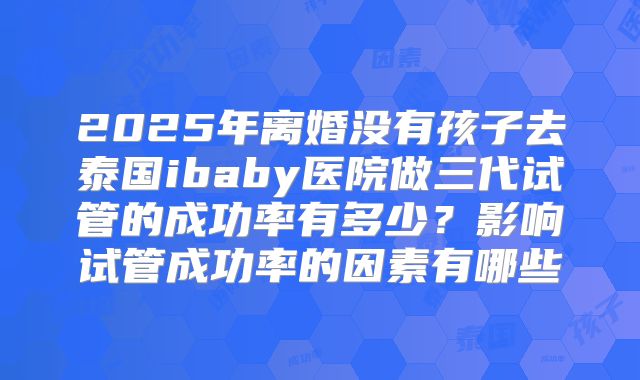 2025年离婚没有孩子去泰国ibaby医院做三代试管的成功率有多少？影响试管成功率的因素有哪些