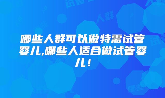 哪些人群可以做特需试管婴儿,哪些人适合做试管婴儿！
