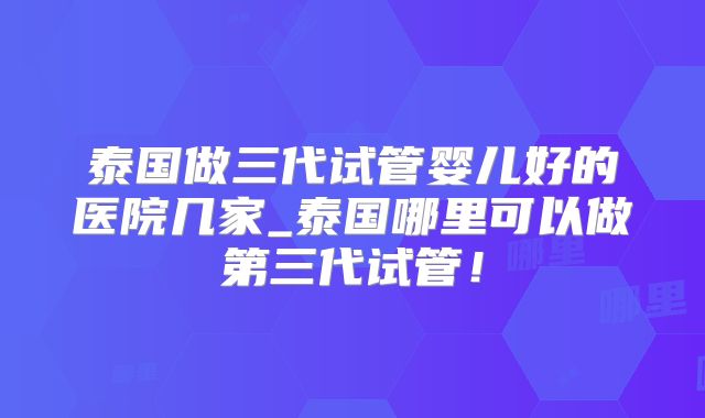 泰国做三代试管婴儿好的医院几家_泰国哪里可以做第三代试管！