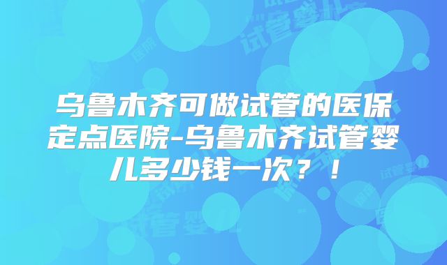 乌鲁木齐可做试管的医保定点医院-乌鲁木齐试管婴儿多少钱一次？！