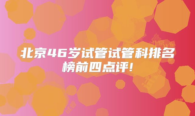 北京46岁试管试管科排名榜前四点评!