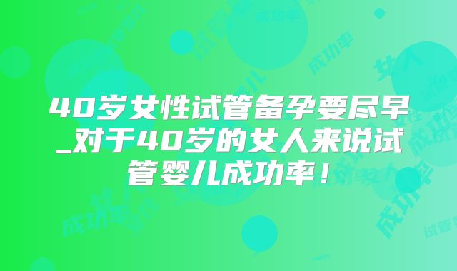 40岁女性试管备孕要尽早_对于40岁的女人来说试管婴儿成功率！