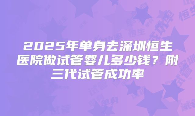 2025年单身去深圳恒生医院做试管婴儿多少钱？附三代试管成功率