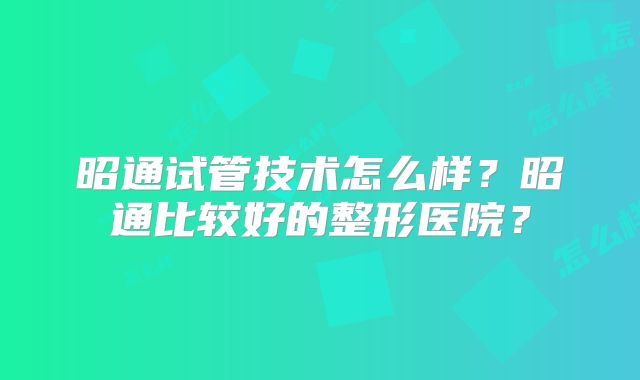 昭通试管技术怎么样？昭通比较好的整形医院？