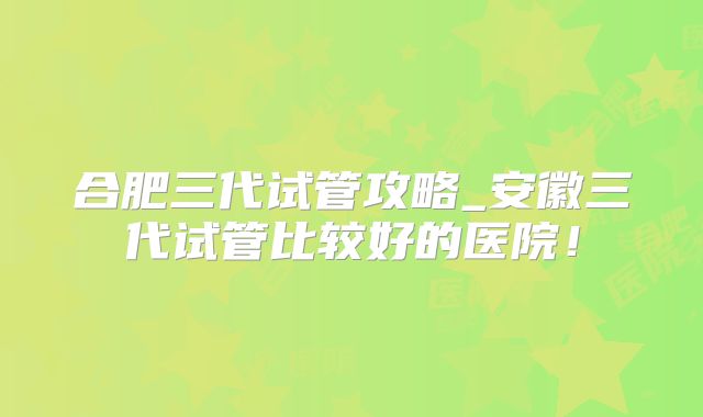 合肥三代试管攻略_安徽三代试管比较好的医院！