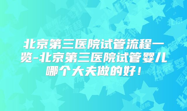 北京第三医院试管流程一览-北京第三医院试管婴儿哪个大夫做的好！