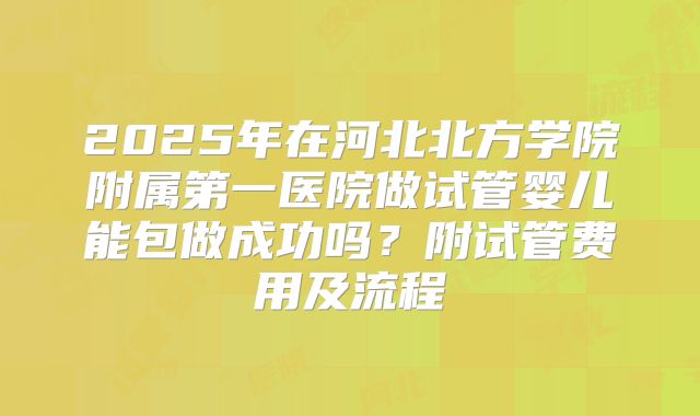 2025年在河北北方学院附属第一医院做试管婴儿能包做成功吗？附试管费用及流程