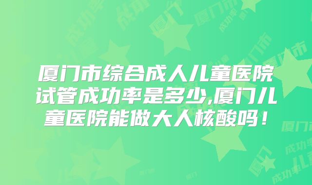 厦门市综合成人儿童医院试管成功率是多少,厦门儿童医院能做大人核酸吗！