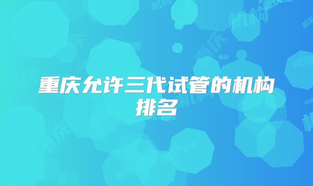 重庆允许三代试管的机构排名