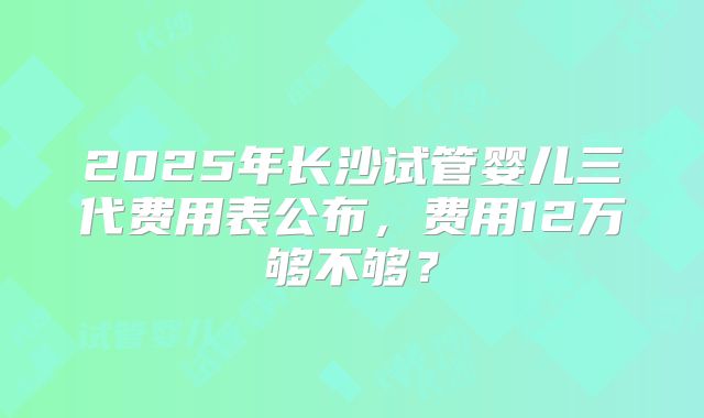 2025年长沙试管婴儿三代费用表公布，费用12万够不够？