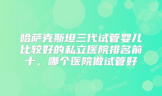 哈萨克斯坦三代试管婴儿比较好的私立医院排名前十，哪个医院做试管好
