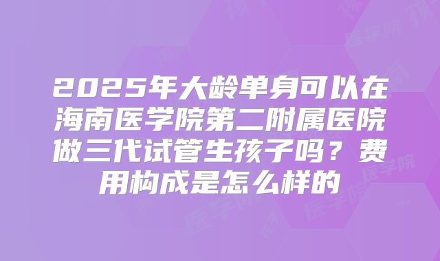 2025年大龄单身可以在海南医学院第二附属医院做三代试管生孩子吗？费用构成是怎么样的