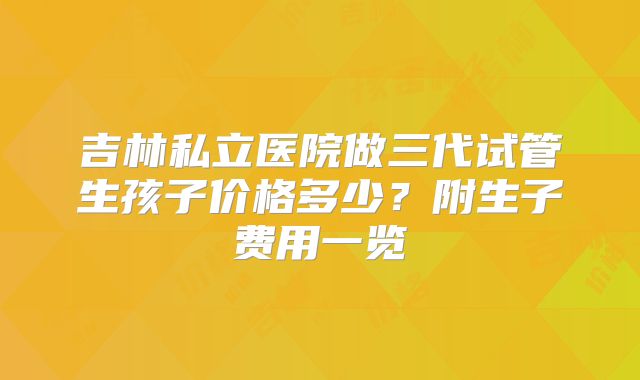 吉林私立医院做三代试管生孩子价格多少？附生子费用一览