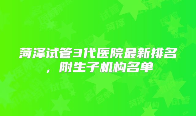 菏泽试管3代医院最新排名，附生子机构名单