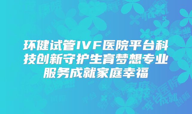 环健试管IVF医院平台科技创新守护生育梦想专业服务成就家庭幸福