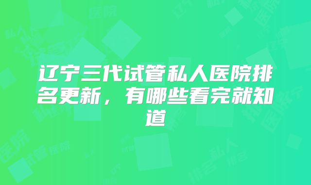 辽宁三代试管私人医院排名更新，有哪些看完就知道