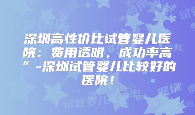 深圳高性价比试管婴儿医院：费用透明，成功率高”-深圳试管婴儿比较好的医院！