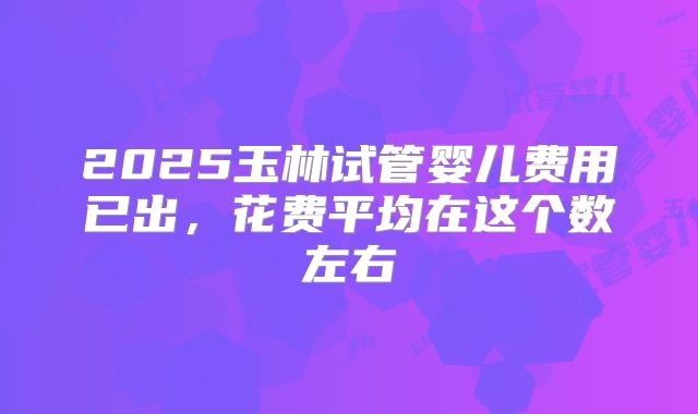2025玉林试管婴儿费用已出,花费平均在这个数左右