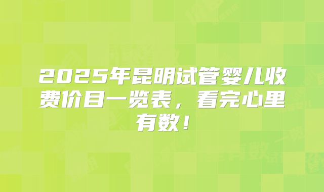 2025年昆明试管婴儿收费价目一览表,看完心里有数!
