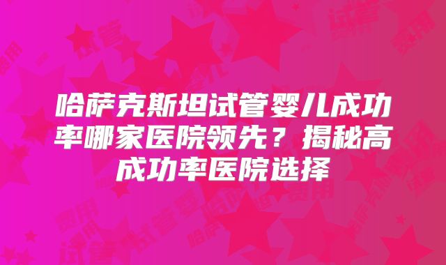 哈萨克斯坦试管婴儿成功率哪家医院领先?揭秘高成功率医院选择