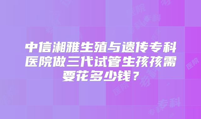 中信湘雅生殖与遗传专科医院做三代试管生孩孩需要花多少钱？