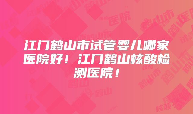 江门鹤山市试管婴儿哪家医院好!江门鹤山核酸检测医院!