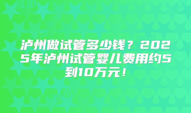 泸州做试管多少钱？2025年泸州试管婴儿费用约5到10万元！