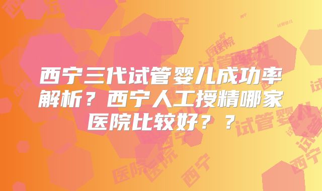 西宁三代试管婴儿成功率解析?西宁人工授精哪家医院比较好??