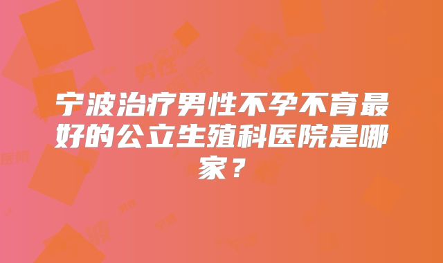 宁波治疗男性不孕不育最好的公立生殖科医院是哪家？
