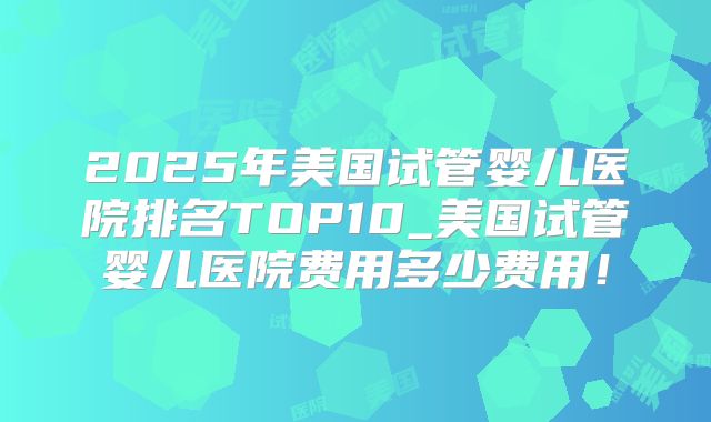 2025年美国试管婴儿医院排名TOP10_美国试管婴儿医院费用多少费用！
