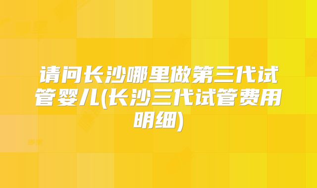 请问长沙哪里做第三代试管婴儿(长沙三代试管费用明细)