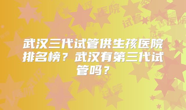 武汉三代试管供生孩医院排名榜?武汉有第三代试管吗?