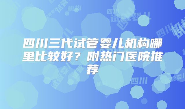 四川三代试管婴儿机构哪里比较好？附热门医院推荐