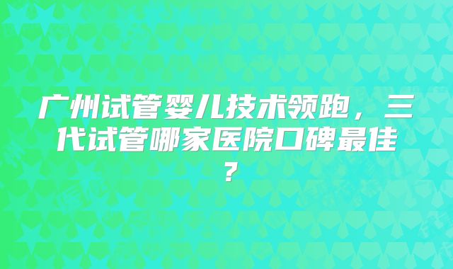 广州试管婴儿技术领跑，三代试管哪家医院口碑最佳？