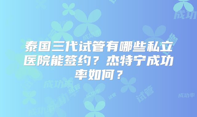 泰国三代试管有哪些私立医院能签约？杰特宁成功率如何？