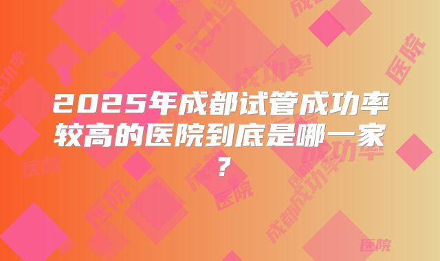 2025年成都试管成功率较高的医院到底是哪一家?