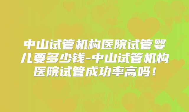 中山试管机构医院试管婴儿要多少钱-中山试管机构医院试管成功率高吗！