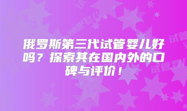 俄罗斯第三代试管婴儿好吗？探索其在国内外的口碑与评价！