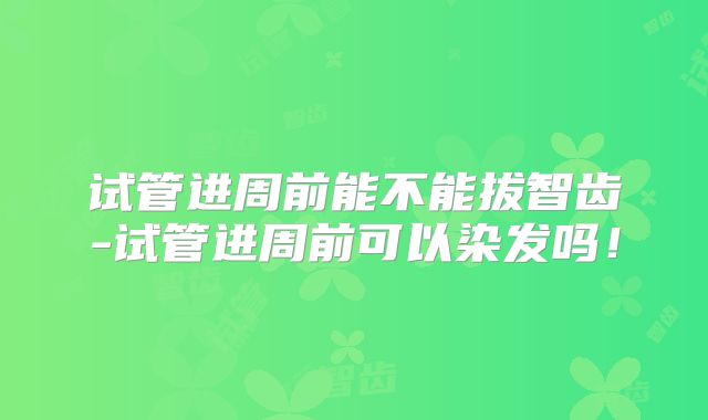 试管进周前能不能拔智齿-试管进周前可以染发吗！