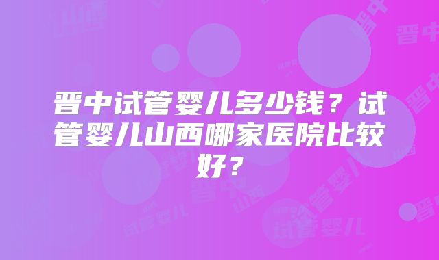 晋中试管婴儿多少钱?试管婴儿山西哪家医院比较好?