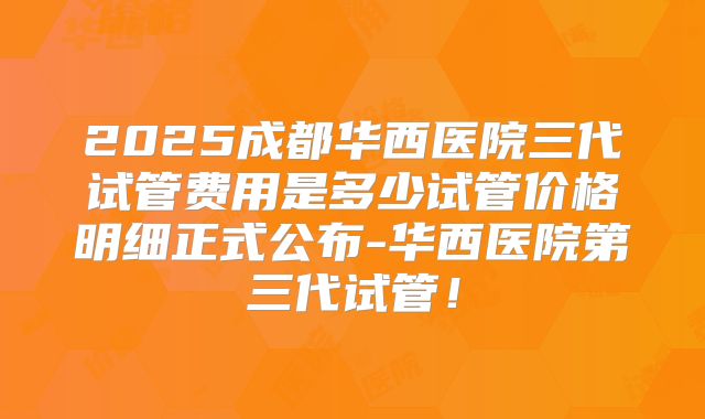 2025成都华西医院三代试管费用是多少试管价格明细正式公布-华西医院第三代试管!