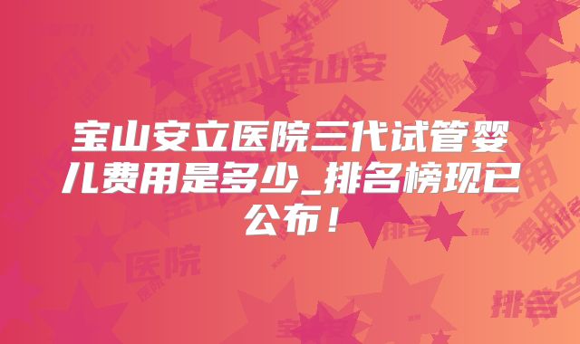 宝山安立医院三代试管婴儿费用是多少_排名榜现已公布!