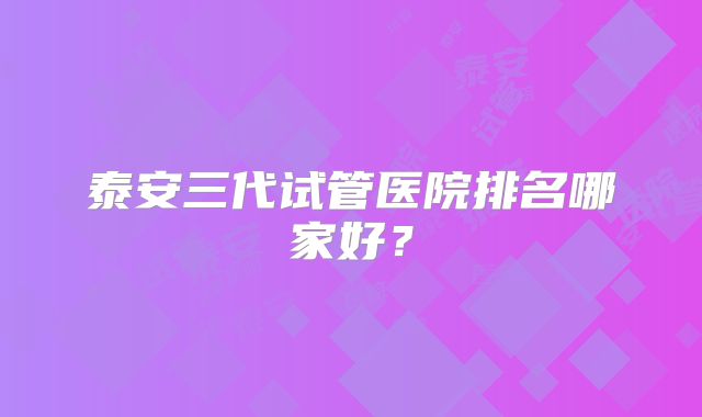 泰安三代试管医院排名哪家好？