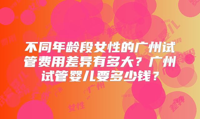 不同年龄段女性的广州试管费用差异有多大？广州试管婴儿要多少钱？