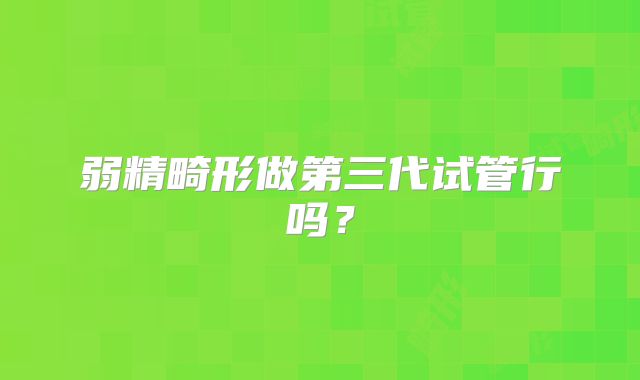 弱精畸形做第三代试管行吗？