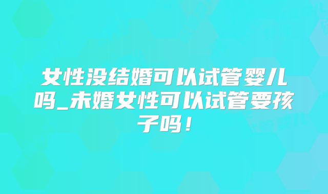女性没结婚可以试管婴儿吗_未婚女性可以试管要孩子吗！