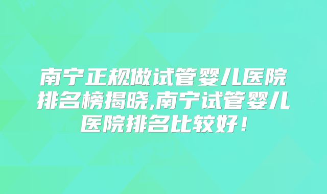 南宁正规做试管婴儿医院排名榜揭晓,南宁试管婴儿医院排名比较好!