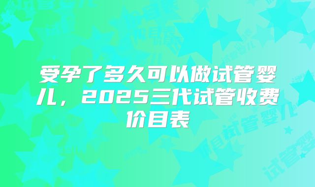 受孕了多久可以做试管婴儿,2025三代试管收费价目表